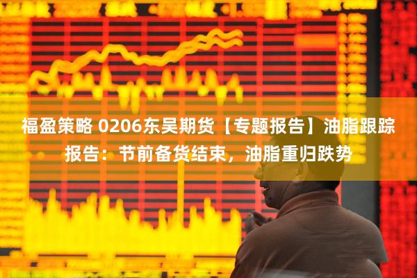 福盈策略 0206东吴期货【专题报告】油脂跟踪报告：节前备货结束，油脂重归跌势