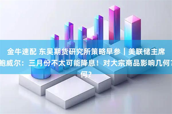 金牛速配 东吴期货研究所策略早参｜美联储主席鲍威尔：三月份不太可能降息！对大宗商品影响几何？