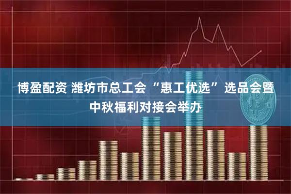博盈配资 潍坊市总工会 “惠工优选” 选品会暨中秋福利对接会举办