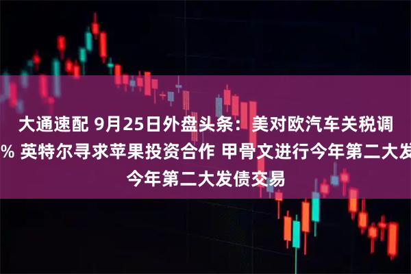 大通速配 9月25日外盘头条：美对欧汽车关税调降至15% 英特尔寻求苹果投资合作 甲骨文进行今年第二大发债交易