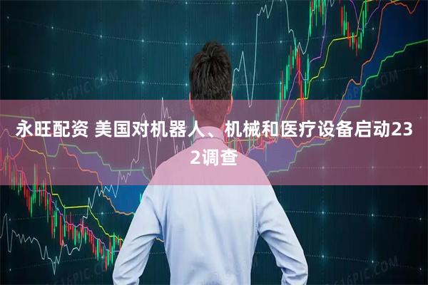 永旺配资 美国对机器人、机械和医疗设备启动232调查