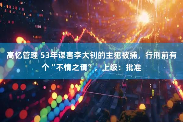 高忆管理 53年谋害李大钊的主犯被捕，行刑前有个“不情之请”，上级：批准