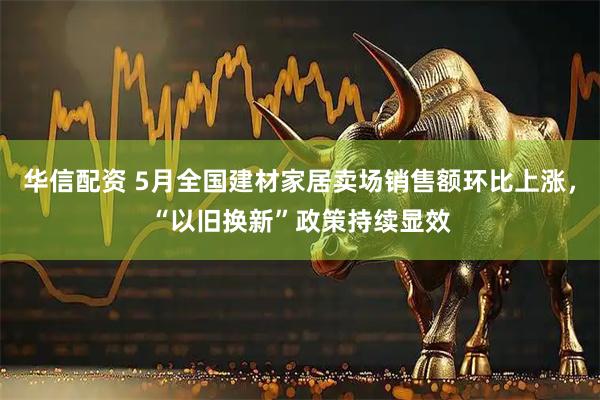 华信配资 5月全国建材家居卖场销售额环比上涨，“以旧换新”政策持续显效