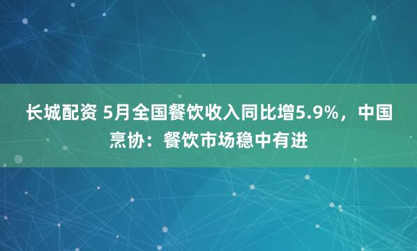 长城配资 5月全国餐饮收入同比增5.9%，中国烹协：餐饮市场稳中有进