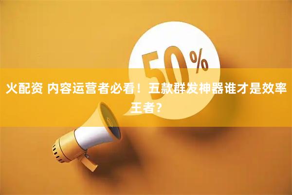 火配资 内容运营者必看!五款群发神器谁才是效率王者?