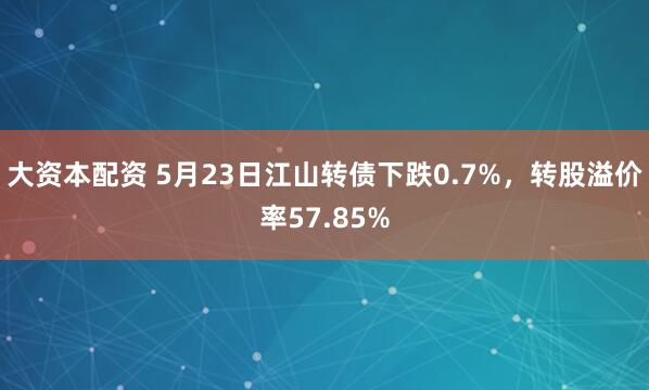 大资本配资 5月23日江山转债下跌0.7%,转股溢价率57.85%