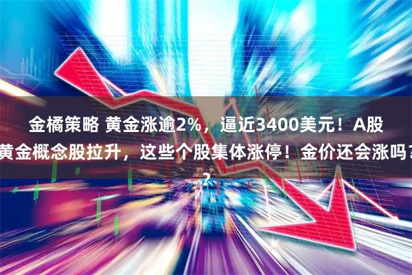 金橘策略 黄金涨逾2%，逼近3400美元！A股黄金概念股拉升，这些个股集体涨停！金价还会涨吗？