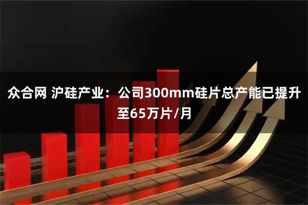 众合网 沪硅产业：公司300mm硅片总产能已提升至65万片/月