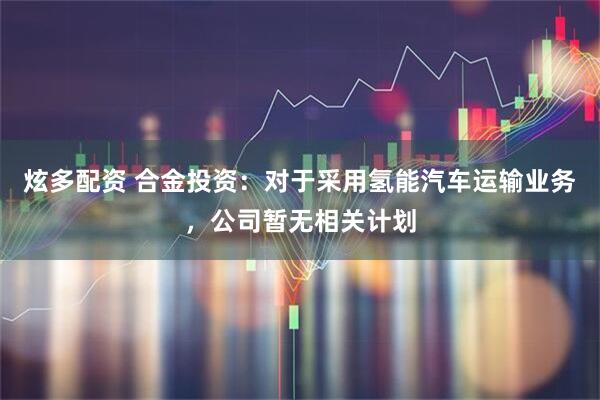 炫多配资 合金投资：对于采用氢能汽车运输业务，公司暂无相关计划