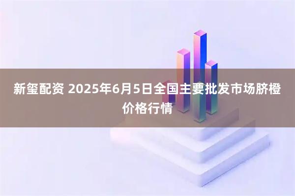 新玺配资 2025年6月5日全国主要批发市场脐橙价格行情