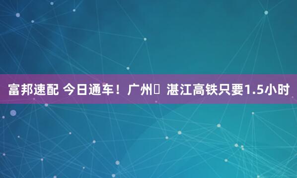富邦速配 今日通车！广州⇌湛江高铁只要1.5小时