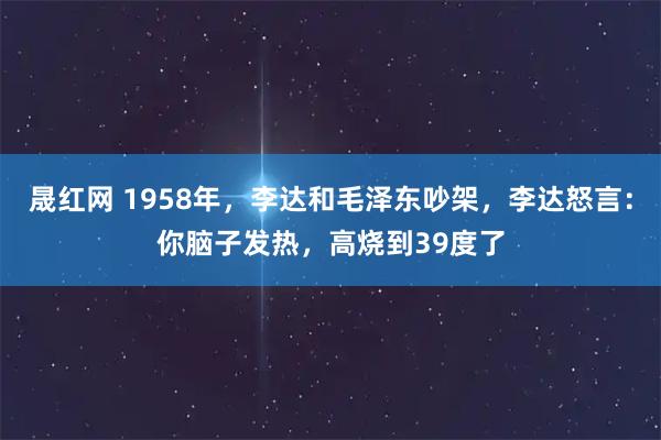 晟红网 1958年，李达和毛泽东吵架，李达怒言：你脑子发热，高烧到39度了