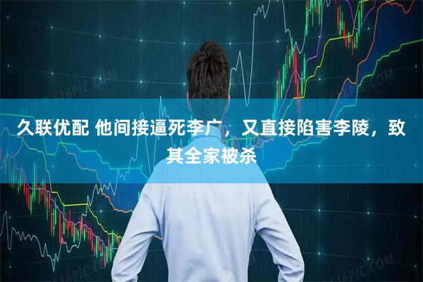久联优配 他间接逼死李广，又直接陷害李陵，致其全家被杀