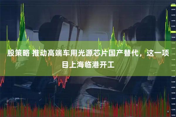 股策略 推动高端车用光源芯片国产替代，这一项目上海临港开工