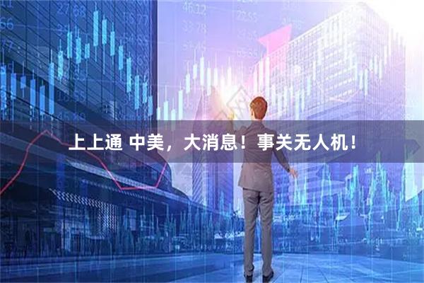 上上通 中美，大消息！事关无人机！