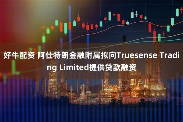 好牛配资 阿仕特朗金融附属拟向Truesense Trading Limited提供贷款融资
