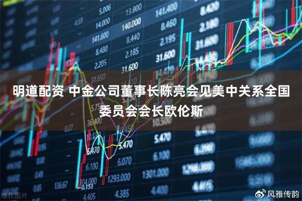 明道配资 中金公司董事长陈亮会见美中关系全国委员会会长欧伦斯