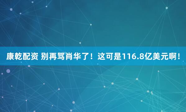 康乾配资 别再骂肖华了!这可是116.8亿美元啊!