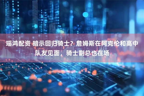 瑶鸿配资 暗示回归骑士?詹姆斯在阿克伦和高中队友见面,骑士副总也在场