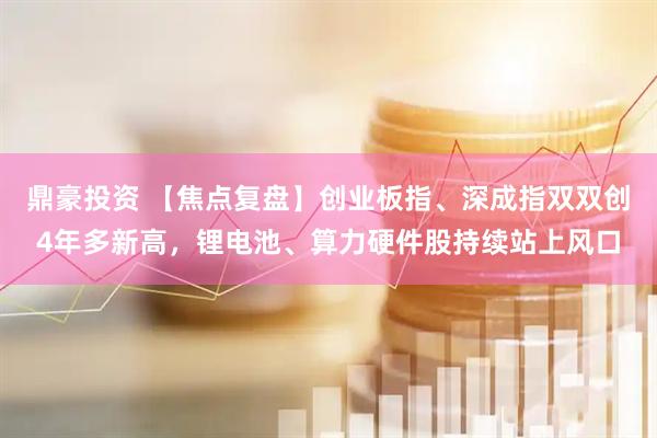 鼎豪投资 【焦点复盘】创业板指、深成指双双创4年多新高，锂电池、算力硬件股持续站上风口