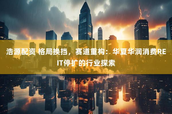 浩源配资 格局换挡，赛道重构：华夏华润消费REIT停扩的行业探索